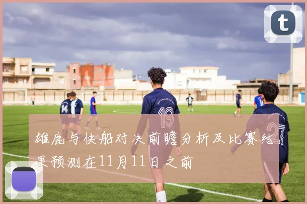 雄鹿与快船对决前瞻分析及比赛结果预测在11月11日之前