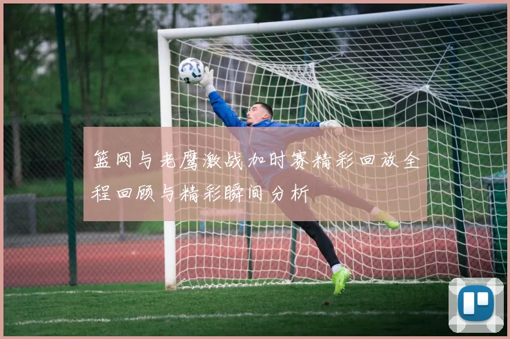 篮网与老鹰激战加时赛精彩回放全程回顾与精彩瞬间分析