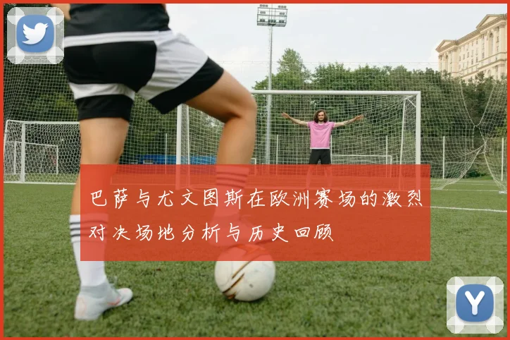 巴萨与尤文图斯在欧洲赛场的激烈对决场地分析与历史回顾