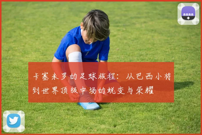 卡塞米罗的足球旅程：从巴西小将到世界顶级中场的蜕变与荣耀