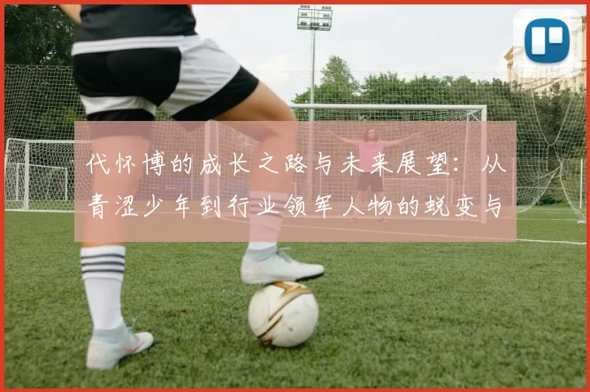 代怀博的成长之路与未来展望：从青涩少年到行业领军人物的蜕变与思考