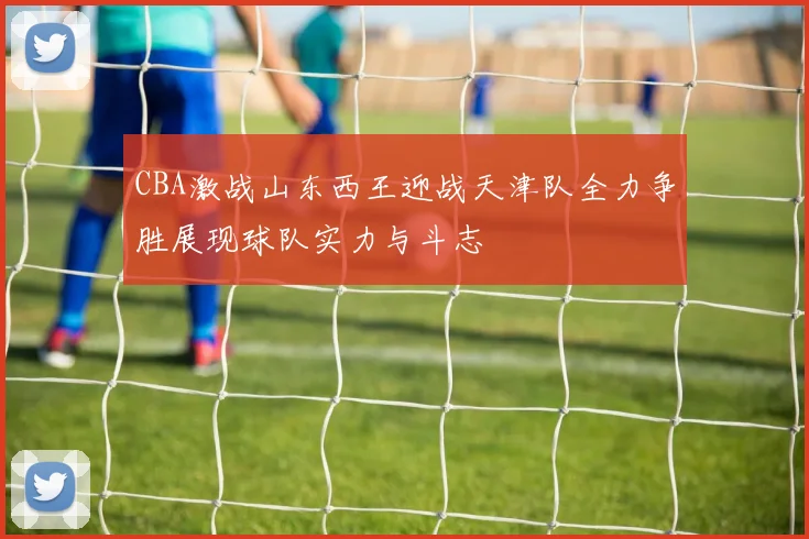 CBA激战山东西王迎战天津队全力争胜展现球队实力与斗志