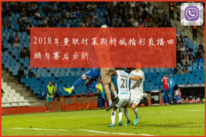 2018年曼联对莱斯特城精彩直播回顾与赛后分析