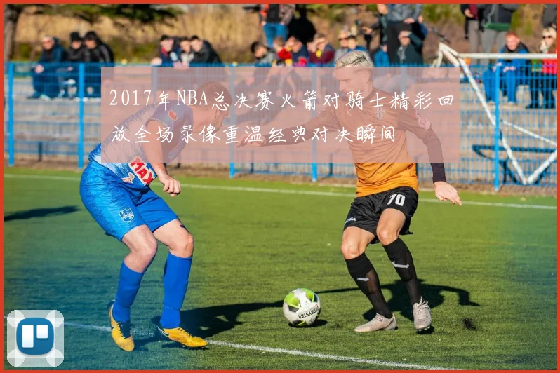 2017年NBA总决赛火箭对骑士精彩回放全场录像重温经典对决瞬间