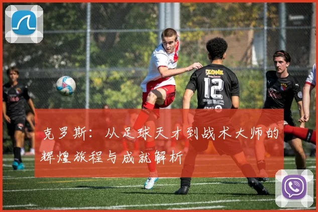 克罗斯：从足球天才到战术大师的辉煌旅程与成就解析